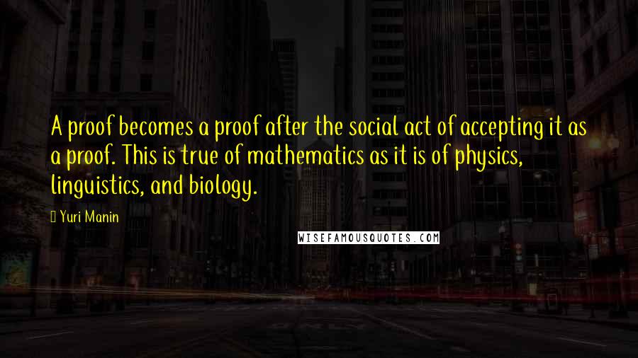 Yuri Manin Quotes: A proof becomes a proof after the social act of accepting it as a proof. This is true of mathematics as it is of physics, linguistics, and biology.