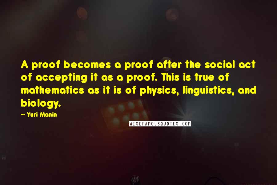 Yuri Manin Quotes: A proof becomes a proof after the social act of accepting it as a proof. This is true of mathematics as it is of physics, linguistics, and biology.