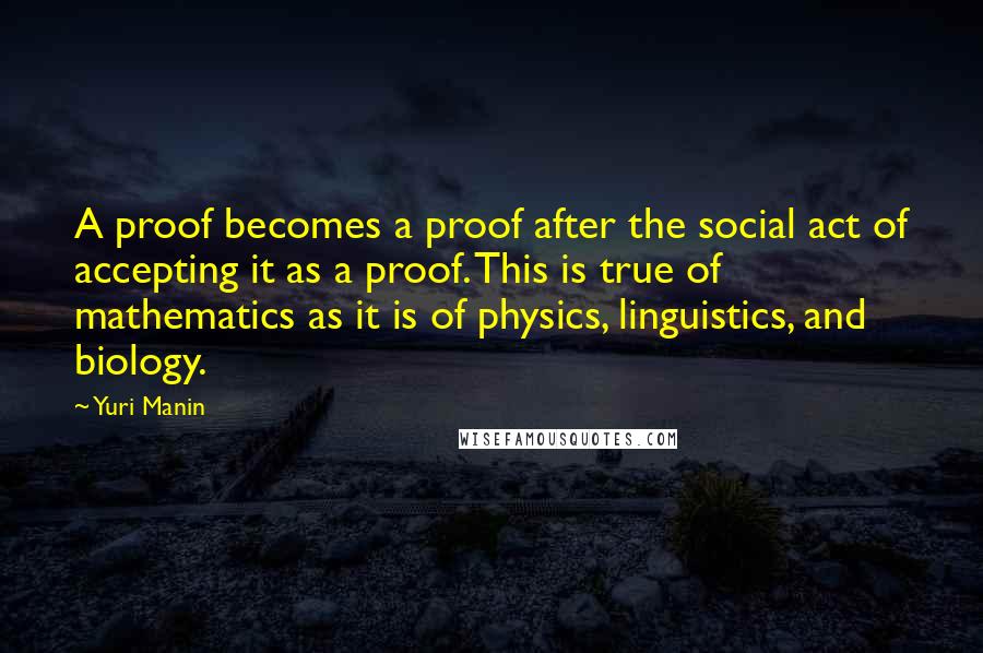 Yuri Manin Quotes: A proof becomes a proof after the social act of accepting it as a proof. This is true of mathematics as it is of physics, linguistics, and biology.