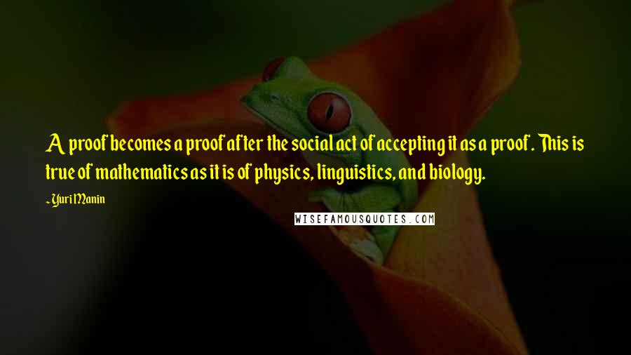 Yuri Manin Quotes: A proof becomes a proof after the social act of accepting it as a proof. This is true of mathematics as it is of physics, linguistics, and biology.