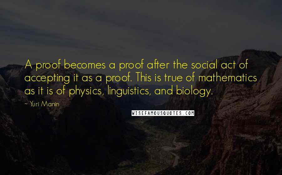 Yuri Manin Quotes: A proof becomes a proof after the social act of accepting it as a proof. This is true of mathematics as it is of physics, linguistics, and biology.