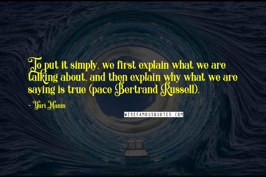 Yuri Manin Quotes: To put it simply, we first explain what we are talking about, and then explain why what we are saying is true (pace Bertrand Russell).