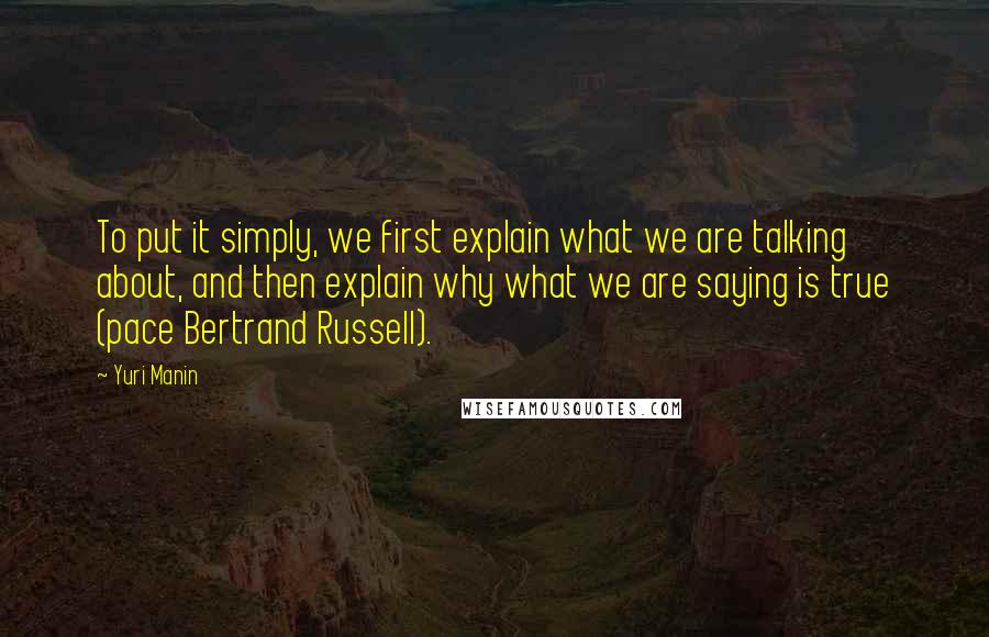 Yuri Manin Quotes: To put it simply, we first explain what we are talking about, and then explain why what we are saying is true (pace Bertrand Russell).