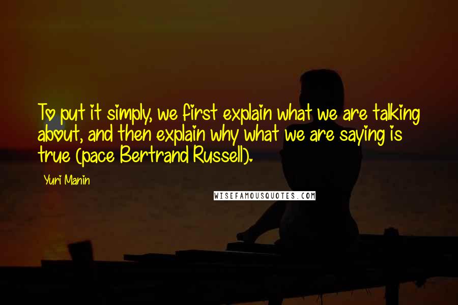 Yuri Manin Quotes: To put it simply, we first explain what we are talking about, and then explain why what we are saying is true (pace Bertrand Russell).