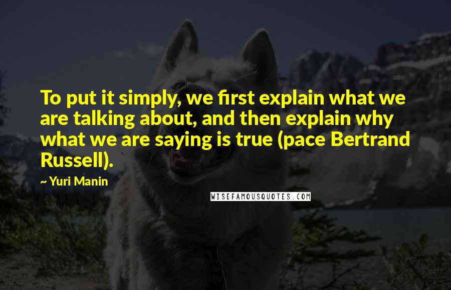 Yuri Manin Quotes: To put it simply, we first explain what we are talking about, and then explain why what we are saying is true (pace Bertrand Russell).