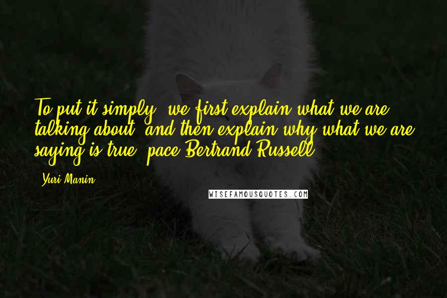 Yuri Manin Quotes: To put it simply, we first explain what we are talking about, and then explain why what we are saying is true (pace Bertrand Russell).