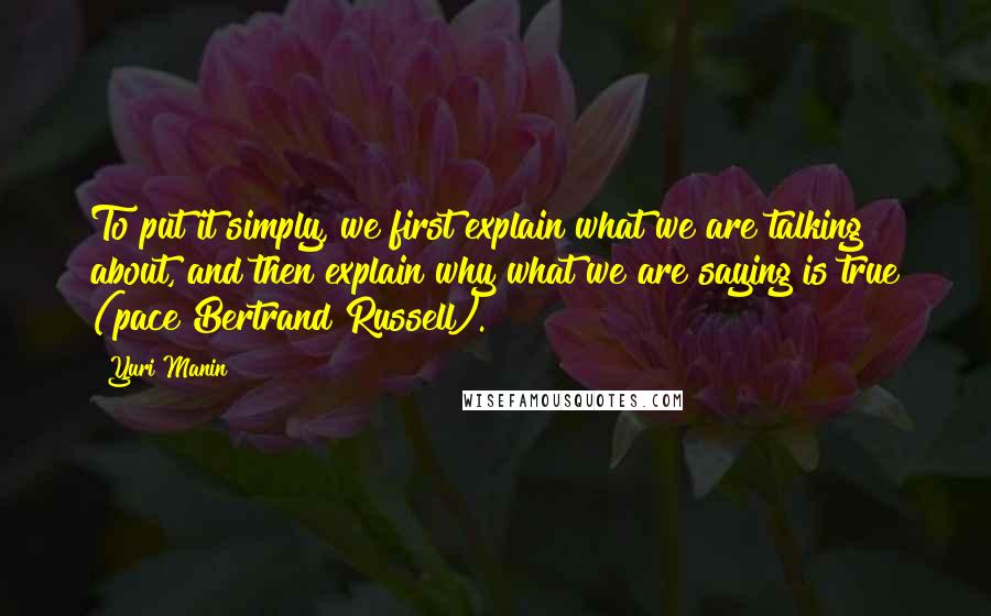 Yuri Manin Quotes: To put it simply, we first explain what we are talking about, and then explain why what we are saying is true (pace Bertrand Russell).