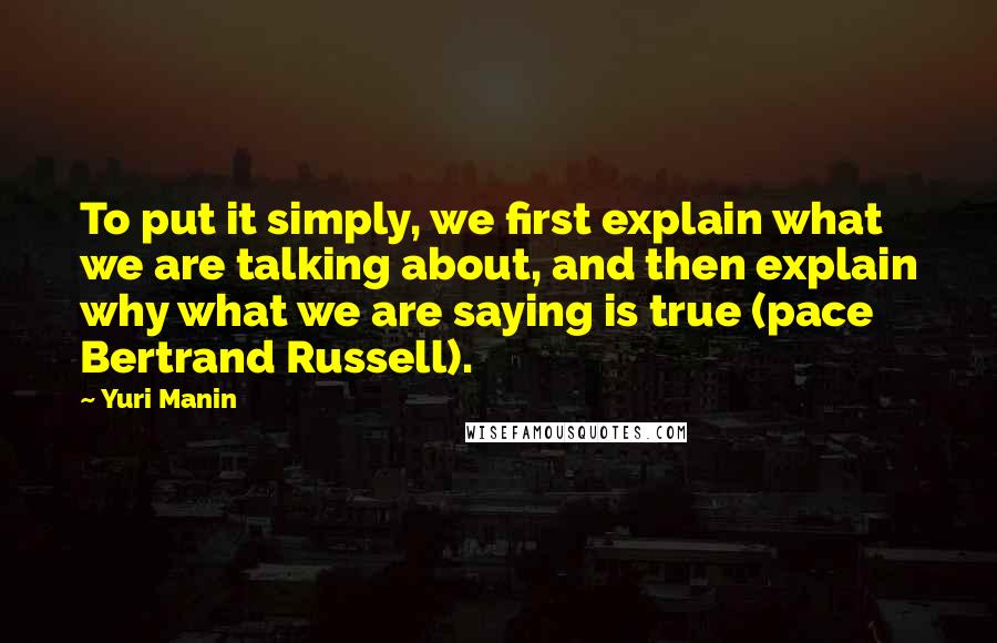 Yuri Manin Quotes: To put it simply, we first explain what we are talking about, and then explain why what we are saying is true (pace Bertrand Russell).