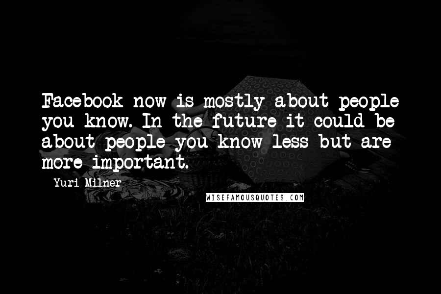 Yuri Milner Quotes: Facebook now is mostly about people you know. In the future it could be about people you know less but are more important.