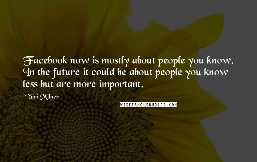 Yuri Milner Quotes: Facebook now is mostly about people you know. In the future it could be about people you know less but are more important.