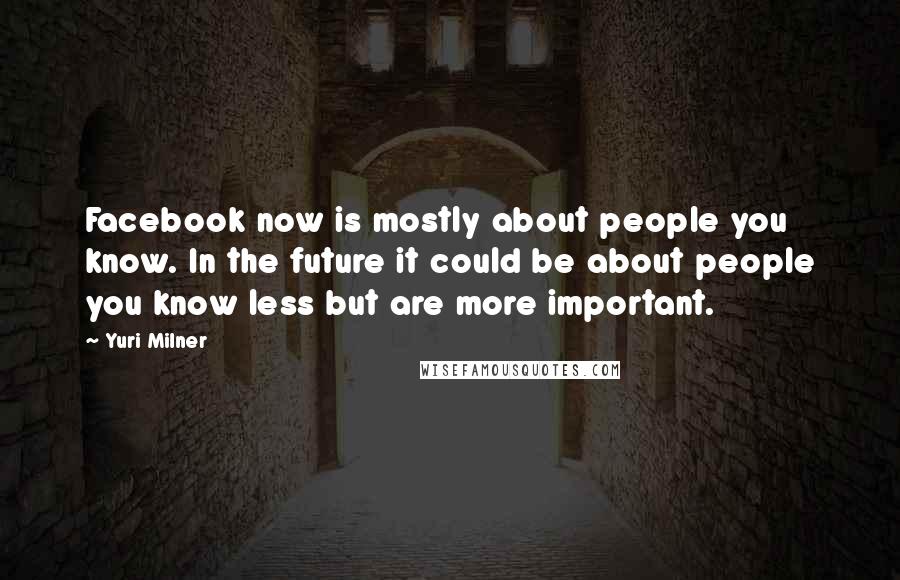 Yuri Milner Quotes: Facebook now is mostly about people you know. In the future it could be about people you know less but are more important.
