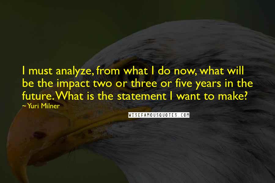 Yuri Milner Quotes: I must analyze, from what I do now, what will be the impact two or three or five years in the future. What is the statement I want to make?