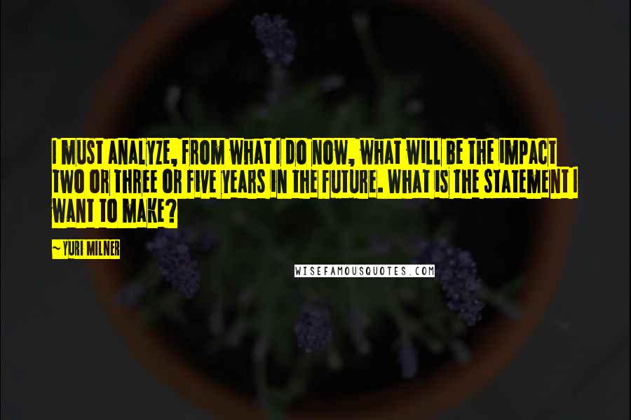 Yuri Milner Quotes: I must analyze, from what I do now, what will be the impact two or three or five years in the future. What is the statement I want to make?