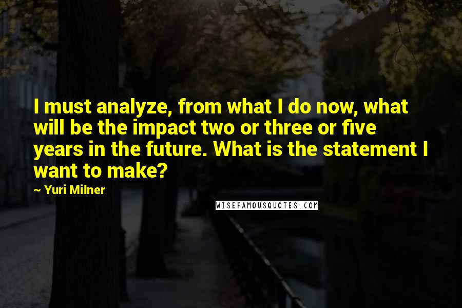 Yuri Milner Quotes: I must analyze, from what I do now, what will be the impact two or three or five years in the future. What is the statement I want to make?