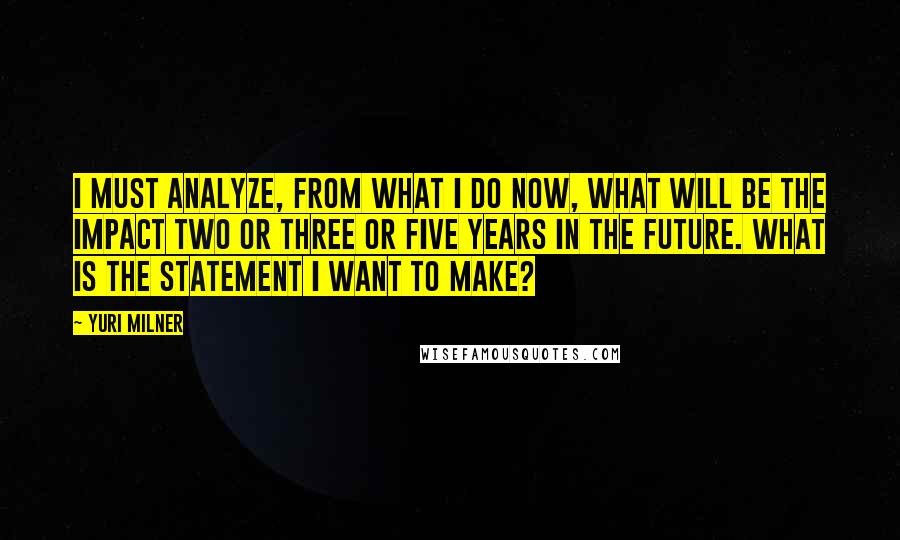 Yuri Milner Quotes: I must analyze, from what I do now, what will be the impact two or three or five years in the future. What is the statement I want to make?