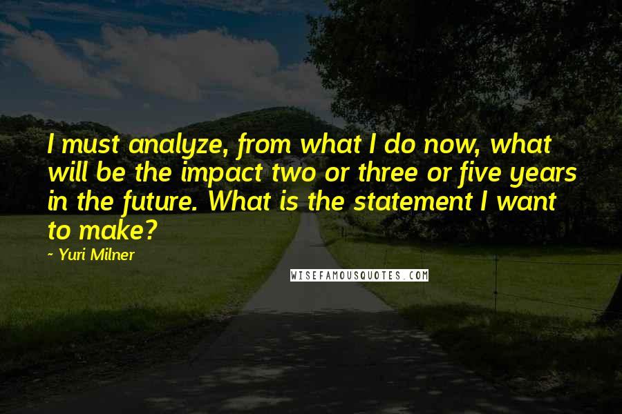 Yuri Milner Quotes: I must analyze, from what I do now, what will be the impact two or three or five years in the future. What is the statement I want to make?