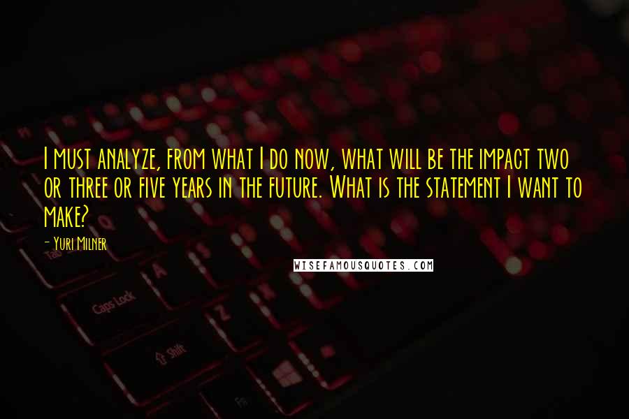 Yuri Milner Quotes: I must analyze, from what I do now, what will be the impact two or three or five years in the future. What is the statement I want to make?