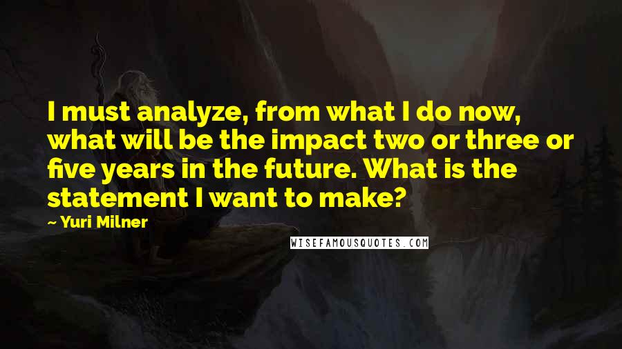 Yuri Milner Quotes: I must analyze, from what I do now, what will be the impact two or three or five years in the future. What is the statement I want to make?