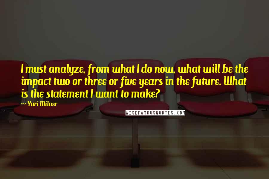 Yuri Milner Quotes: I must analyze, from what I do now, what will be the impact two or three or five years in the future. What is the statement I want to make?