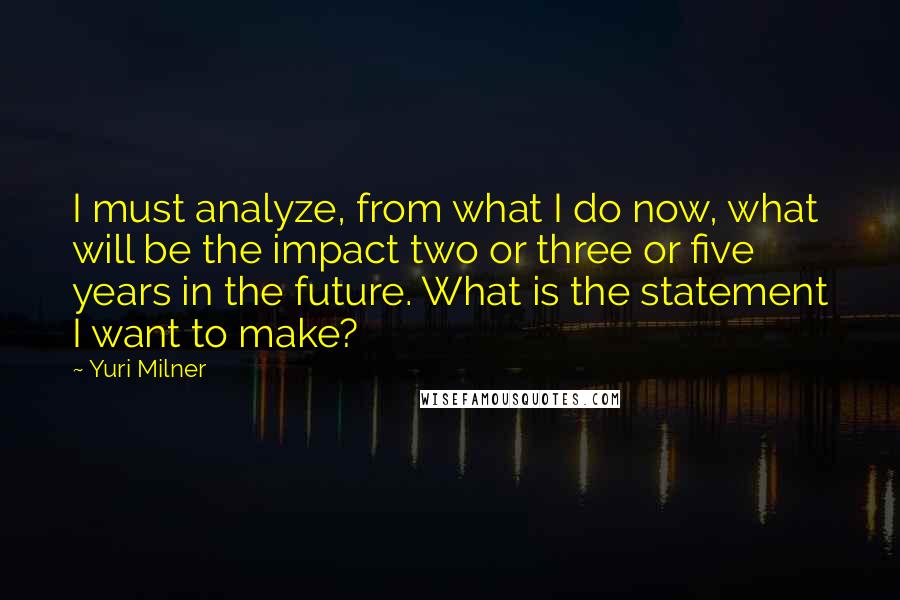 Yuri Milner Quotes: I must analyze, from what I do now, what will be the impact two or three or five years in the future. What is the statement I want to make?
