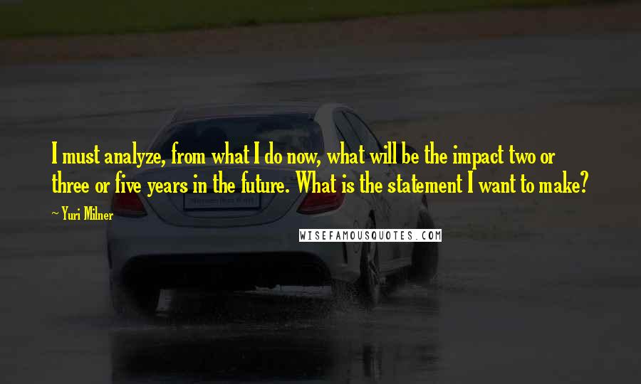 Yuri Milner Quotes: I must analyze, from what I do now, what will be the impact two or three or five years in the future. What is the statement I want to make?