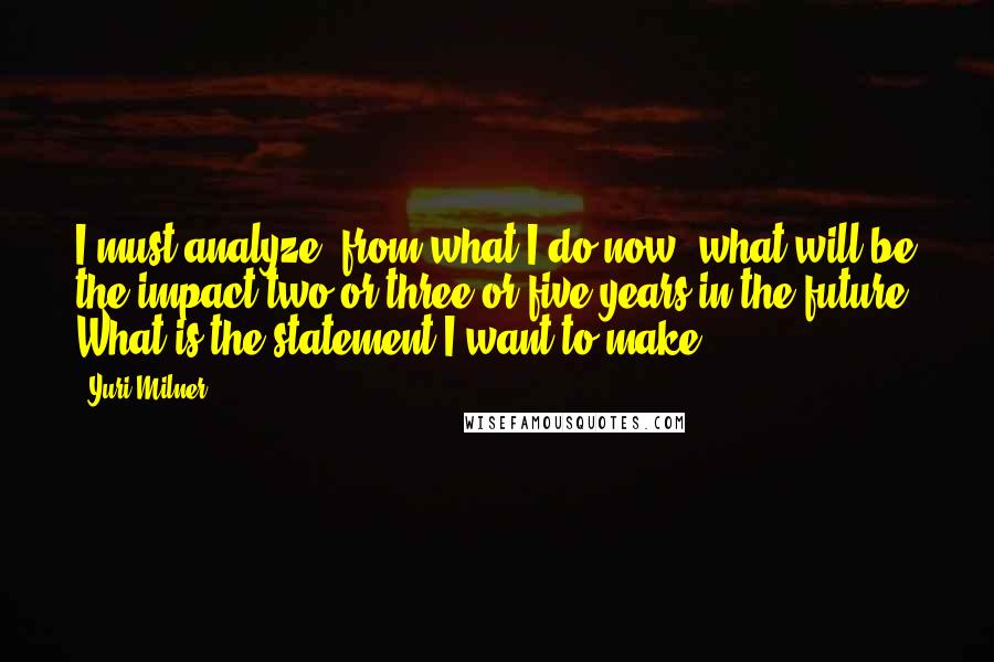 Yuri Milner Quotes: I must analyze, from what I do now, what will be the impact two or three or five years in the future. What is the statement I want to make?