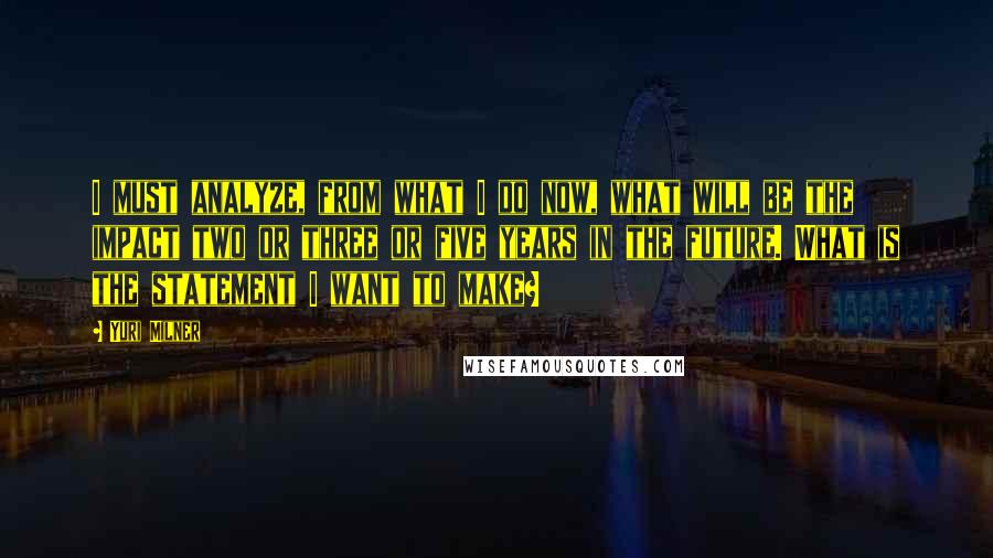 Yuri Milner Quotes: I must analyze, from what I do now, what will be the impact two or three or five years in the future. What is the statement I want to make?