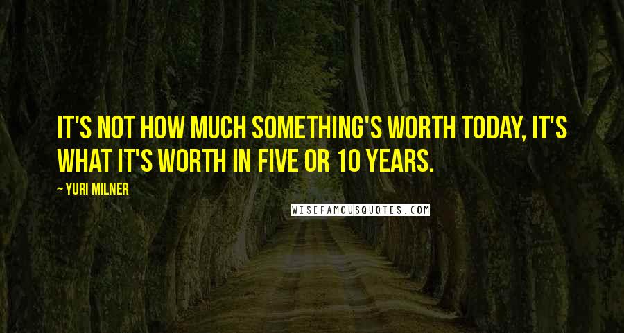 Yuri Milner Quotes: It's not how much something's worth today, it's what it's worth in five or 10 years.