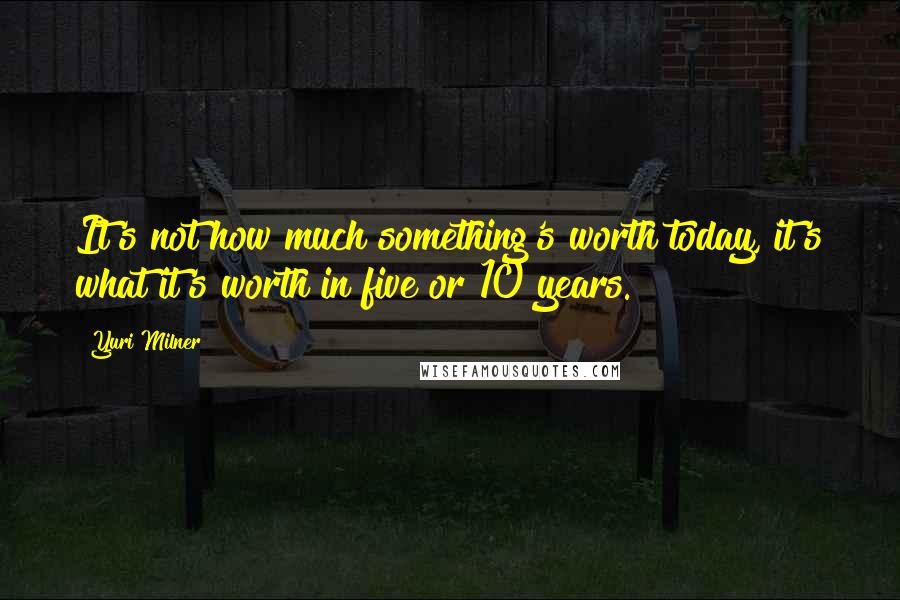 Yuri Milner Quotes: It's not how much something's worth today, it's what it's worth in five or 10 years.