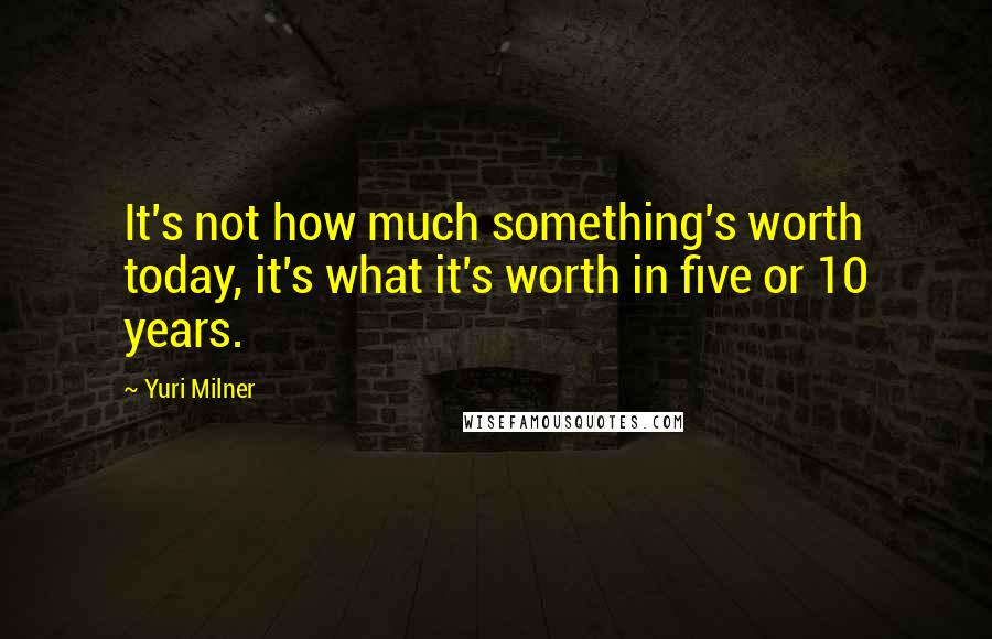 Yuri Milner Quotes: It's not how much something's worth today, it's what it's worth in five or 10 years.