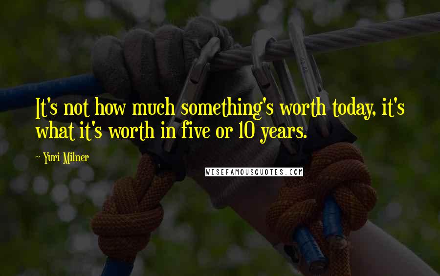 Yuri Milner Quotes: It's not how much something's worth today, it's what it's worth in five or 10 years.