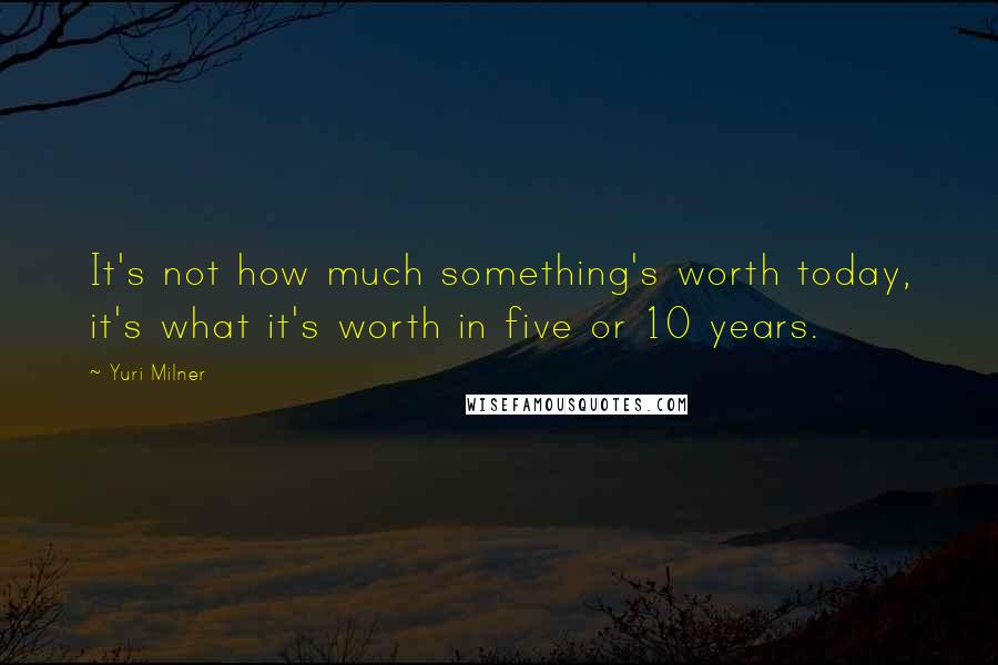 Yuri Milner Quotes: It's not how much something's worth today, it's what it's worth in five or 10 years.