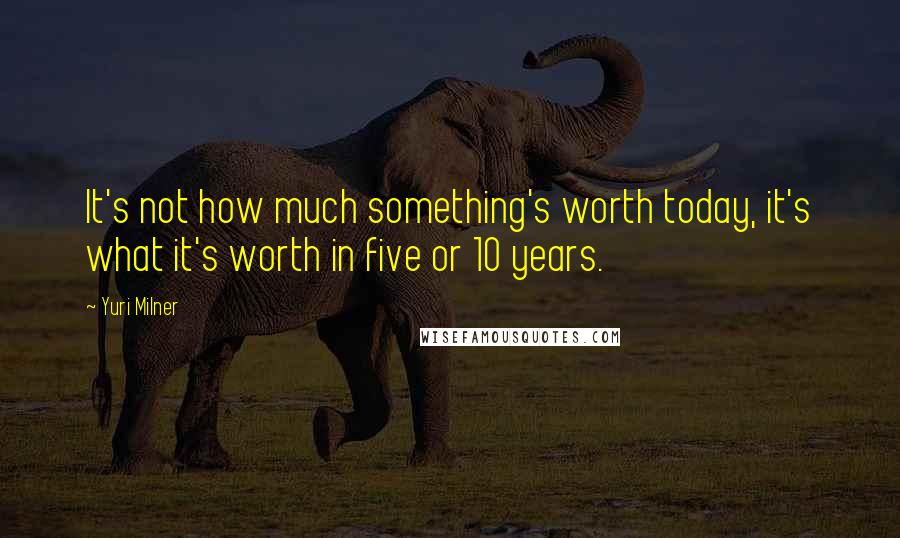 Yuri Milner Quotes: It's not how much something's worth today, it's what it's worth in five or 10 years.