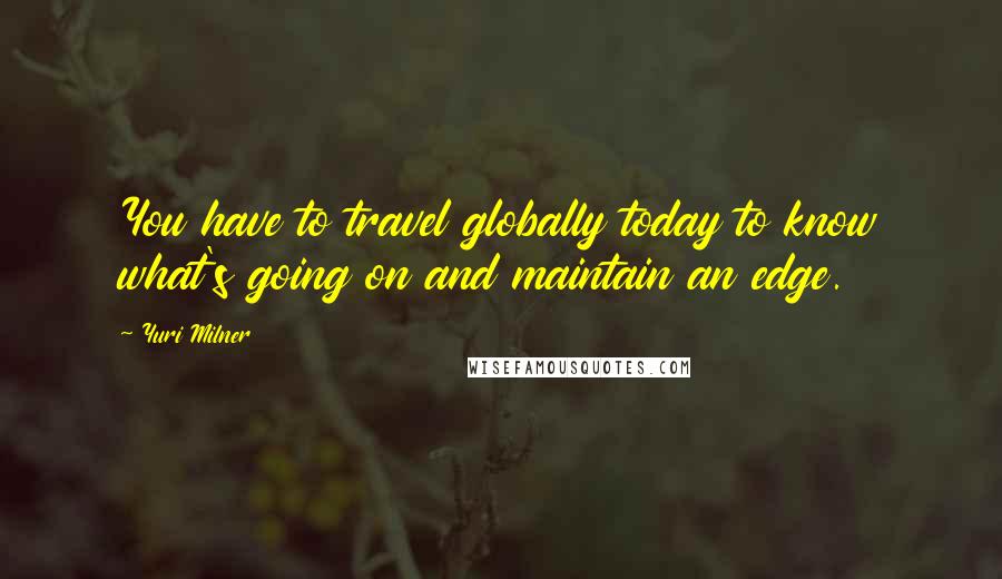 Yuri Milner Quotes: You have to travel globally today to know what's going on and maintain an edge.