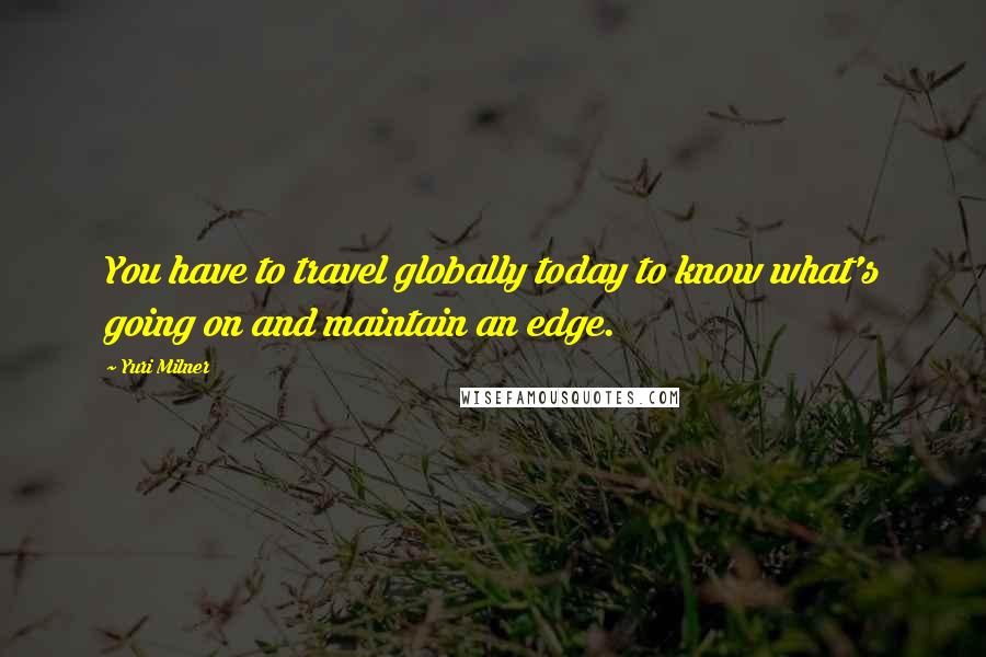 Yuri Milner Quotes: You have to travel globally today to know what's going on and maintain an edge.