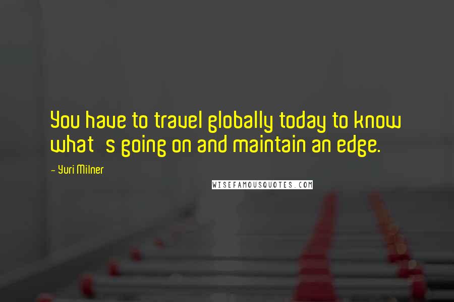 Yuri Milner Quotes: You have to travel globally today to know what's going on and maintain an edge.
