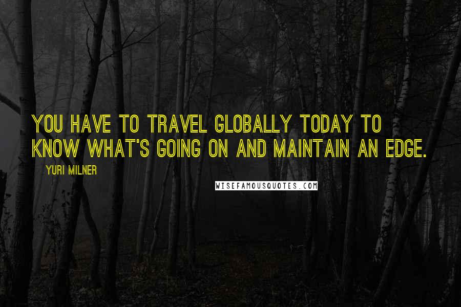 Yuri Milner Quotes: You have to travel globally today to know what's going on and maintain an edge.