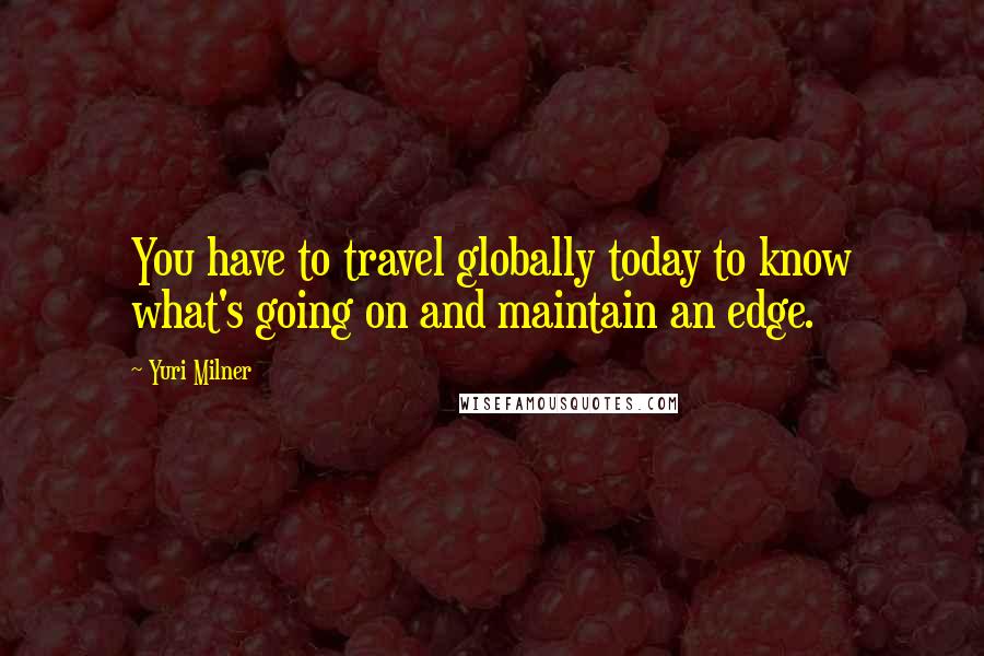Yuri Milner Quotes: You have to travel globally today to know what's going on and maintain an edge.