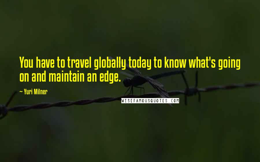 Yuri Milner Quotes: You have to travel globally today to know what's going on and maintain an edge.