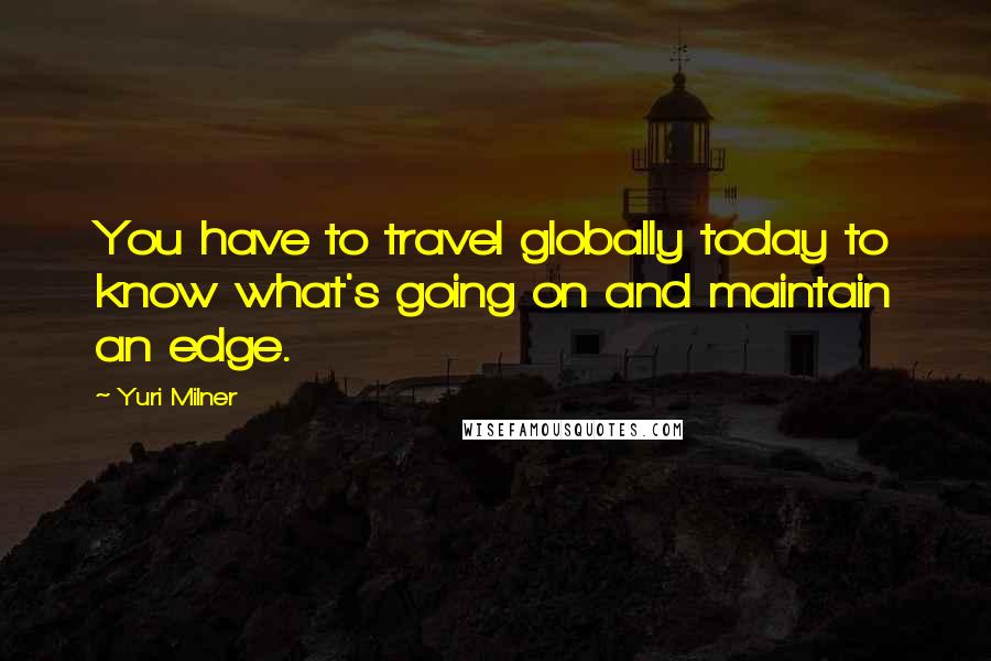 Yuri Milner Quotes: You have to travel globally today to know what's going on and maintain an edge.