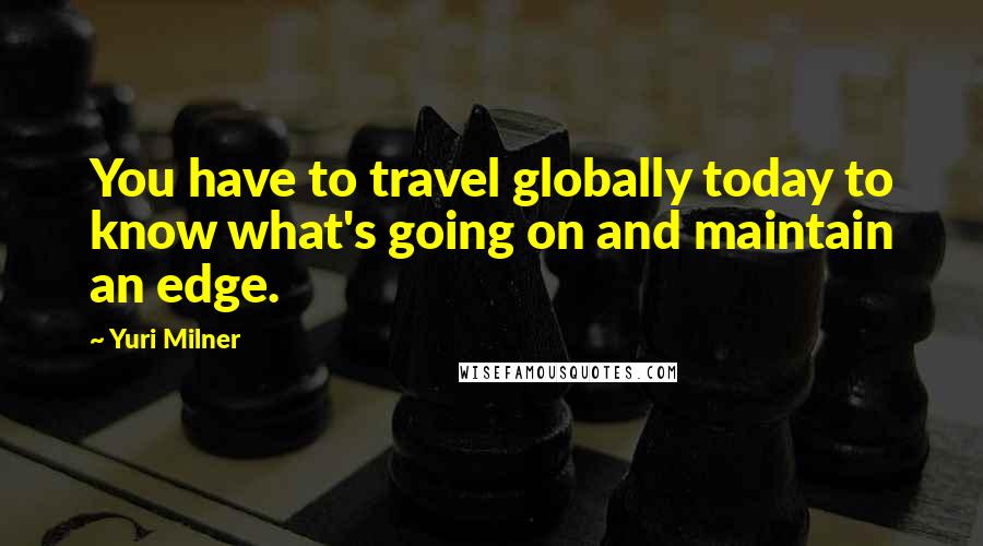 Yuri Milner Quotes: You have to travel globally today to know what's going on and maintain an edge.