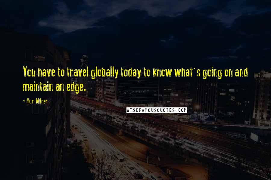Yuri Milner Quotes: You have to travel globally today to know what's going on and maintain an edge.