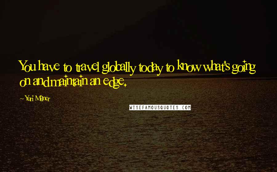 Yuri Milner Quotes: You have to travel globally today to know what's going on and maintain an edge.
