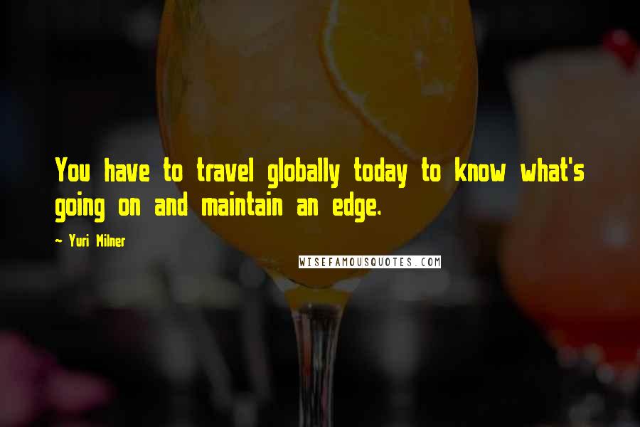 Yuri Milner Quotes: You have to travel globally today to know what's going on and maintain an edge.