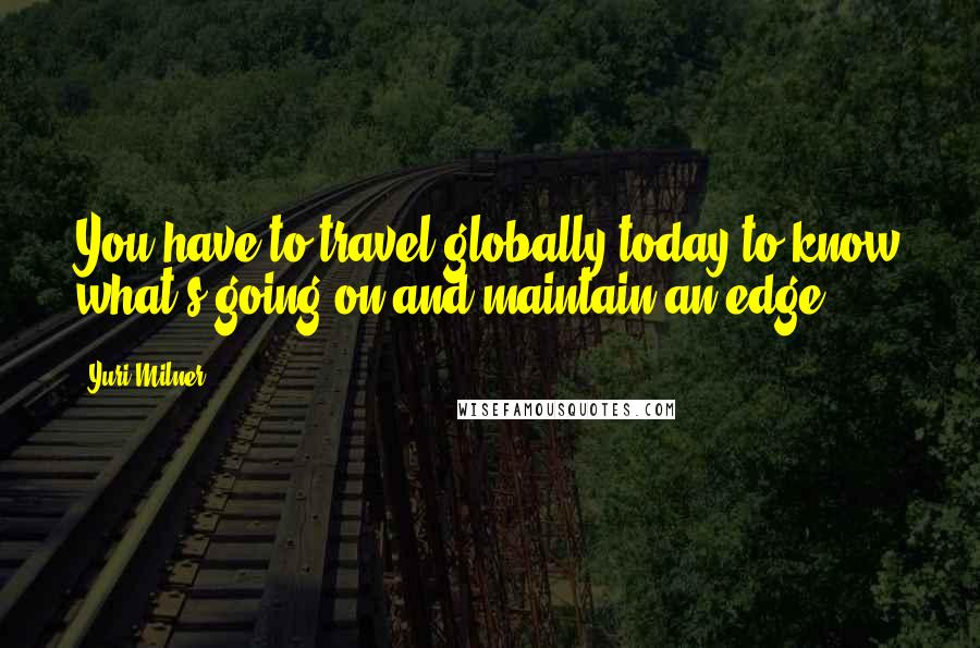 Yuri Milner Quotes: You have to travel globally today to know what's going on and maintain an edge.