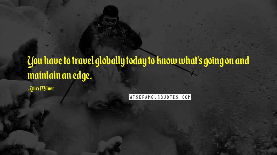 Yuri Milner Quotes: You have to travel globally today to know what's going on and maintain an edge.