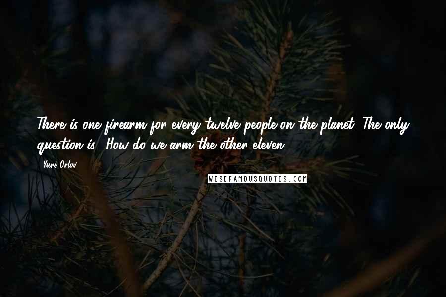 Yuri Orlov Quotes: There is one firearm for every twelve people on the planet. The only question is, 'How do we arm the other eleven?'