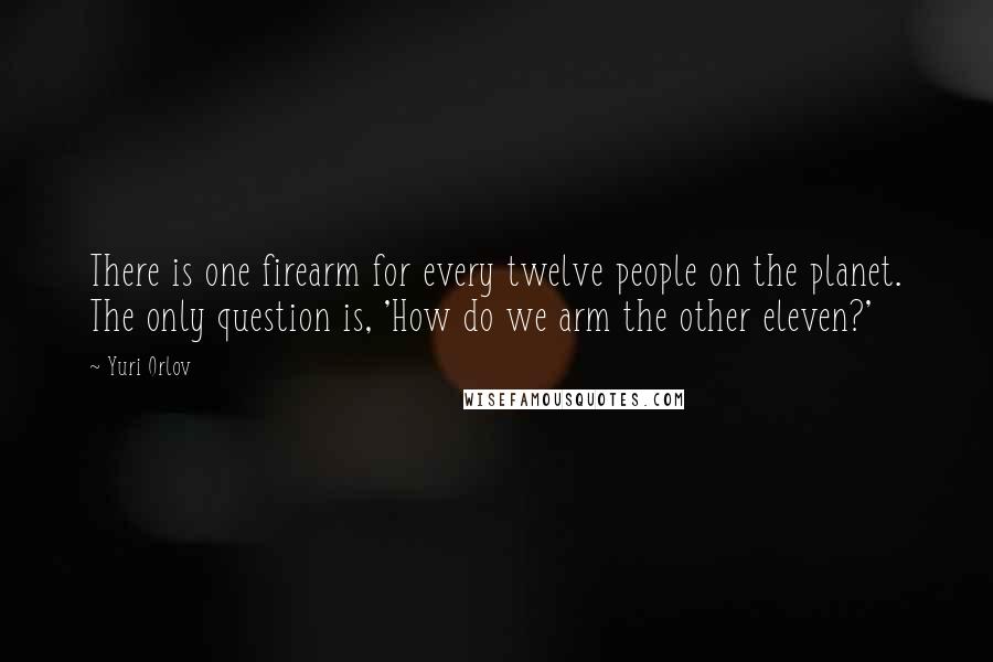 Yuri Orlov Quotes: There is one firearm for every twelve people on the planet. The only question is, 'How do we arm the other eleven?'