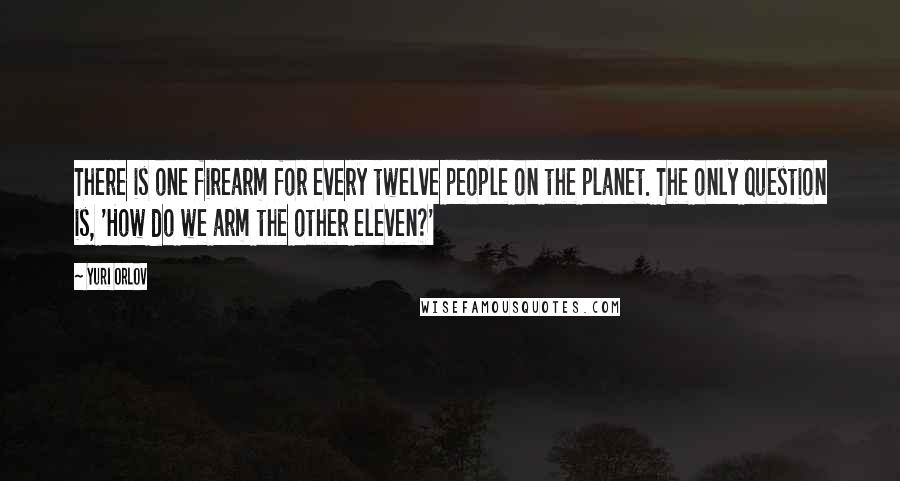 Yuri Orlov Quotes: There is one firearm for every twelve people on the planet. The only question is, 'How do we arm the other eleven?'