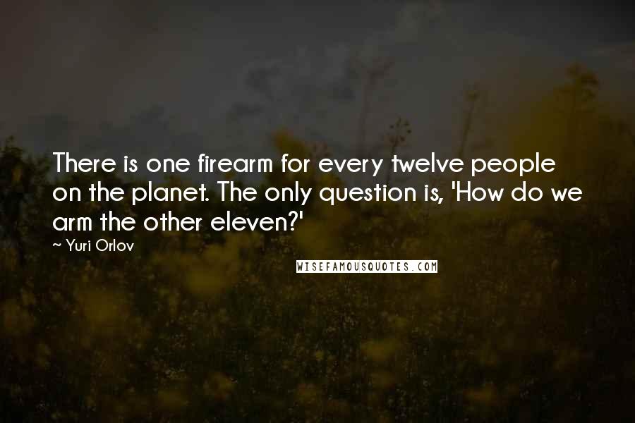 Yuri Orlov Quotes: There is one firearm for every twelve people on the planet. The only question is, 'How do we arm the other eleven?'